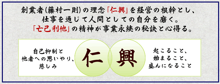 創業者（藤村一則）の理念「仁興」を経営の根幹とし、 仕事を通じて人間としての自分を磨く。 「亡己利他」の精神が事業永続の秘訣と心得る。