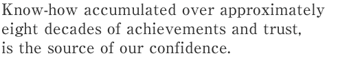 Know-how accumulated over approximately eight decades of achievements and trust,