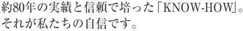 約80年の実績と信頼で培った「KNOW-HOW」。それが私たちの自信です。
