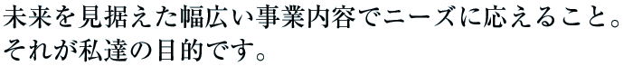 未来を見据えた幅広い事業内容でニーズに応えること。それが私達の目的です。